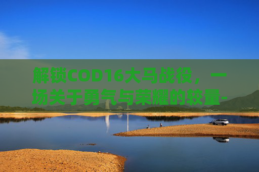 解锁COD16大马战役，一场关于勇气与荣耀的较量-cod16大马士革解锁条件