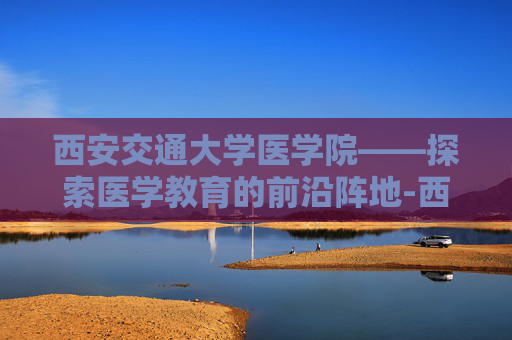 西安交通大学医学院——探索医学教育的前沿阵地-西安交通大学医学院录取分数线