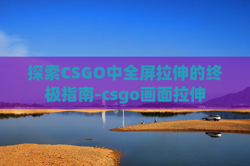 探索CSGO中全屏拉伸的终极指南-csgo画面拉伸