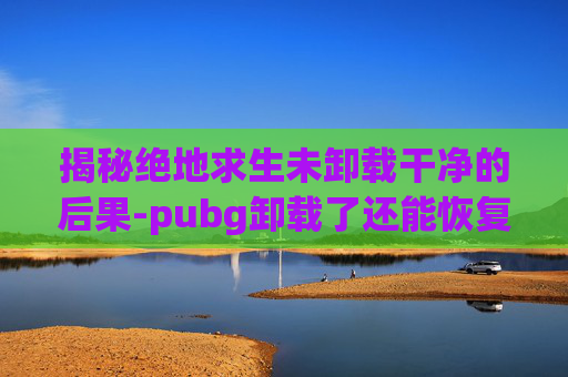 揭秘绝地求生未卸载干净的后果-pubg卸载了还能恢复吗