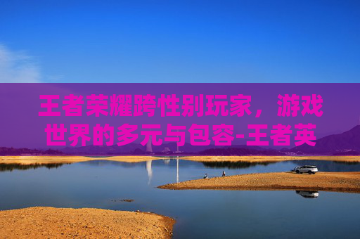 王者荣耀跨性别玩家，游戏世界的多元与包容-王者英雄互换性别