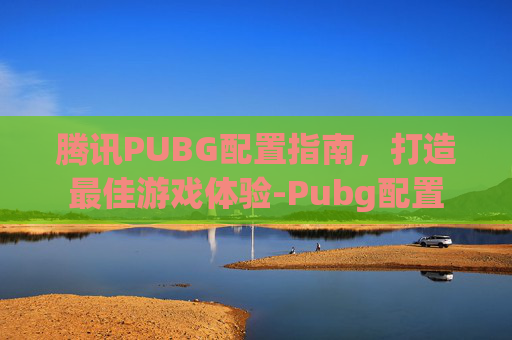 腾讯PUBG配置指南，打造最佳游戏体验-Pubg配置