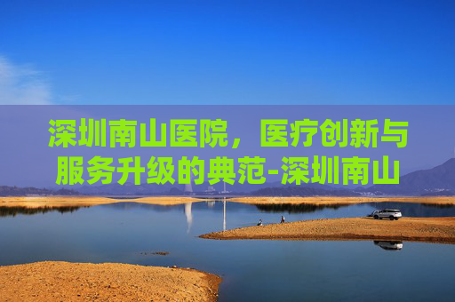 深圳南山医院，医疗创新与服务升级的典范-深圳南山医院电话