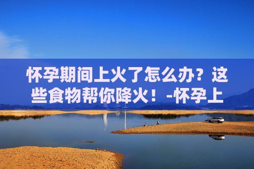 怀孕期间上火了怎么办？这些食物帮你降火！-怀孕上火吃什么能降火喉咙痛