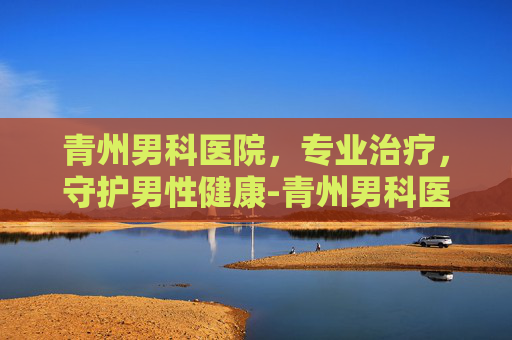 青州男科医院，专业治疗，守护男性健康-青州男科医院哪家最好