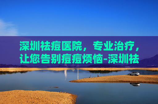 深圳祛痘医院，专业治疗，让您告别痘痘烦恼-深圳祛痘医院哪家好
