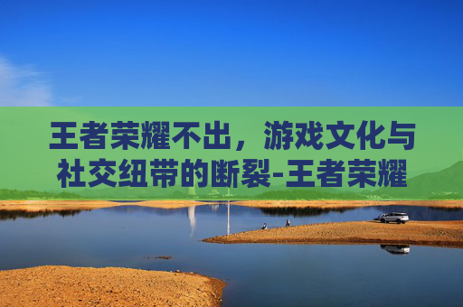 王者荣耀不出，游戏文化与社交纽带的断裂-王者荣耀不出皮肤了