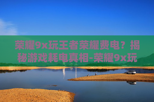 荣耀9x玩王者荣耀费电？揭秘游戏耗电真相-荣耀9x玩王者荣耀怎么样