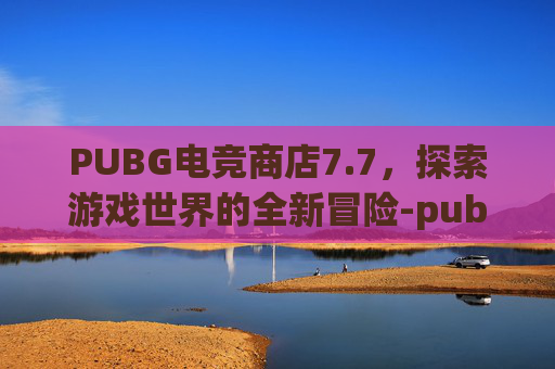 PUBG电竞商店7.7，探索游戏世界的全新冒险-pubgm电竞