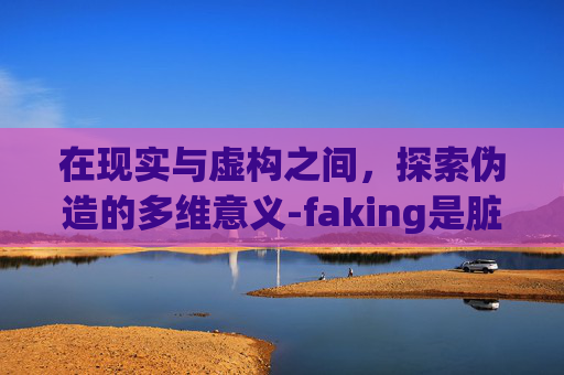 在现实与虚构之间，探索伪造的多维意义-faking是脏话吗