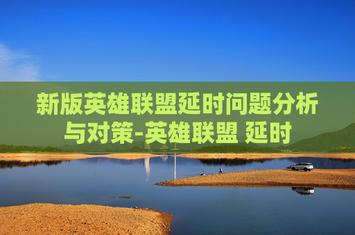 新版英雄联盟延时问题分析与对策-英雄联盟 延时