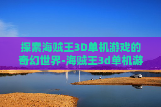 探索海贼王3D单机游戏的奇幻世界-海贼王3d单机游戏下载