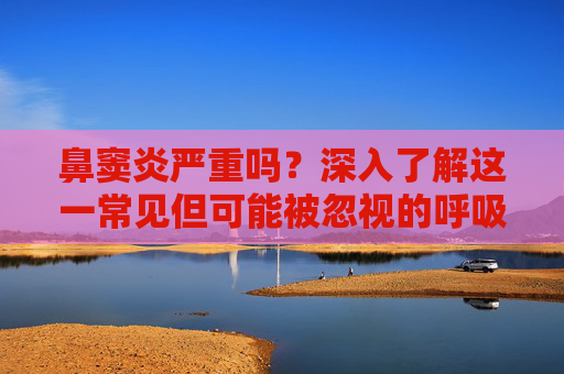 鼻窦炎严重吗？深入了解这一常见但可能被忽视的呼吸道疾病-鼻窦炎严重吗能自愈吗