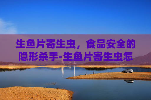 生鱼片寄生虫，食品安全的隐形杀手-生鱼片寄生虫怎么去除
