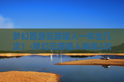 梦幻西游云游道人一年出几次？-梦幻云游道人每年2次规律