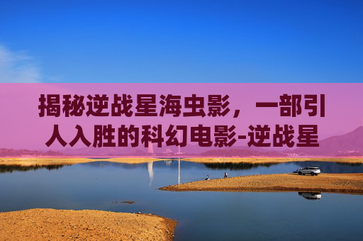 揭秘逆战星海虫影，一部引人入胜的科幻电影-逆战星海虫影是什么电影里面的