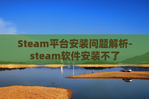 Steam平台安装问题解析-steam软件安装不了