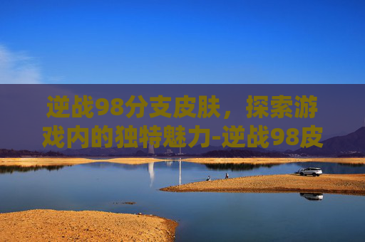 逆战98分支皮肤，探索游戏内的独特魅力-逆战98皮肤有几种