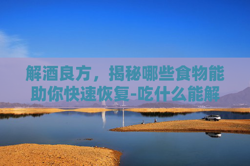 解酒良方，揭秘哪些食物能助你快速恢复-吃什么能解酒?