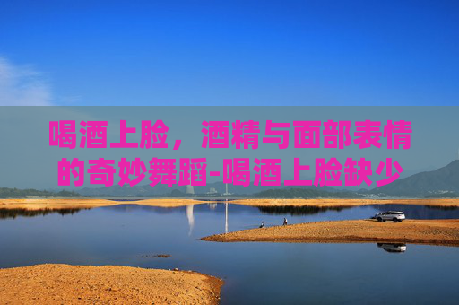 喝酒上脸，酒精与面部表情的奇妙舞蹈-喝酒上脸缺少哪种酶