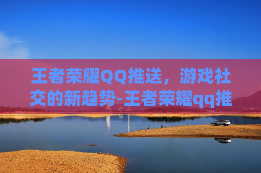 王者荣耀QQ推送，游戏社交的新趋势-王者荣耀qq推送怎么关闭
