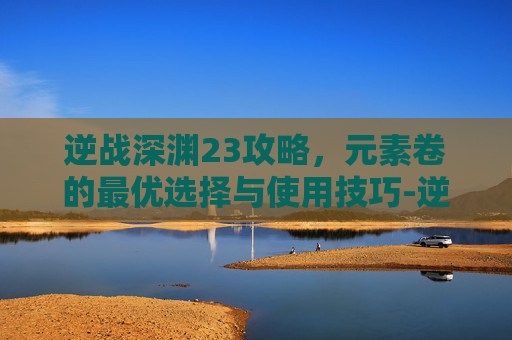 逆战深渊23攻略，元素卷的最优选择与使用技巧-逆战深渊27关打不出伤害
