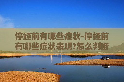 停经前有哪些症状-停经前有哪些症状表现?怎么判断是不是快要停经了?