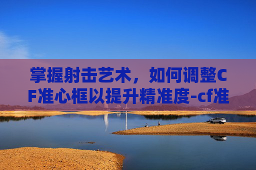 掌握射击艺术，如何调整CF准心框以提升精准度-cf准心在哪里设置