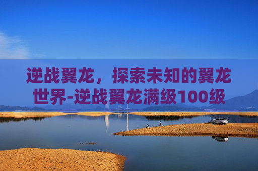 逆战翼龙，探索未知的翼龙世界-逆战翼龙满级100级有吗