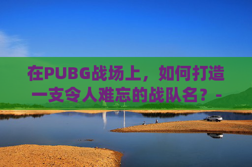 在PUBG战场上，如何打造一支令人难忘的战队名？-pubg战队名字大全要霸气