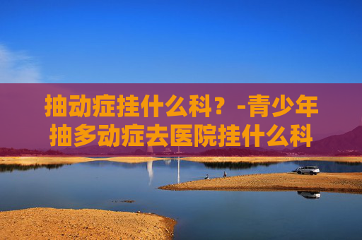 抽动症挂什么科？-青少年抽多动症去医院挂什么科