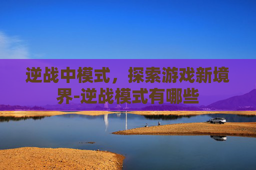 逆战中模式，探索游戏新境界-逆战模式有哪些