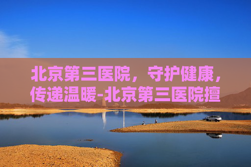 北京第三医院，守护健康，传递温暖-北京第三医院擅长什么