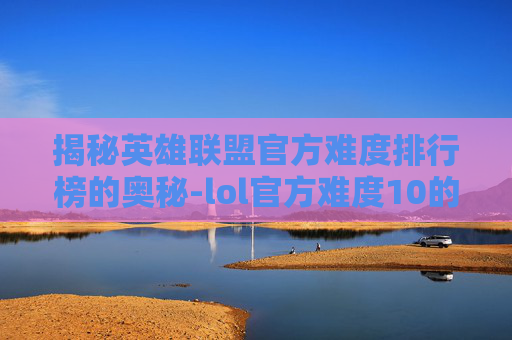 揭秘英雄联盟官方难度排行榜的奥秘-lol官方难度10的英雄