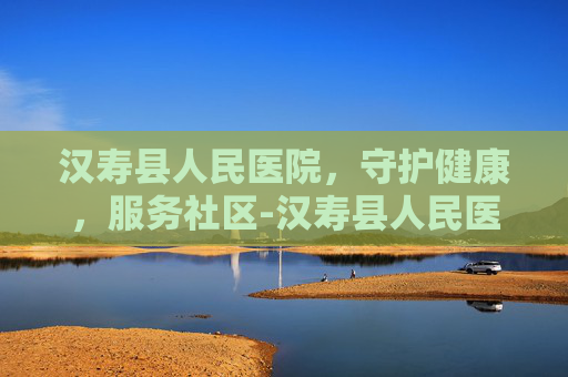 汉寿县人民医院，守护健康，服务社区-汉寿县人民医院电话