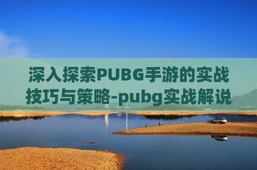 深入探索PUBG手游的实战技巧与策略-pubg实战解说hb