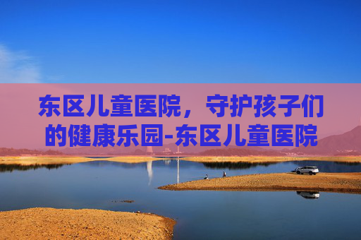 东区儿童医院，守护孩子们的健康乐园-东区儿童医院地址