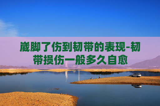 崴脚了伤到韧带的表现-韧带损伤一般多久自愈