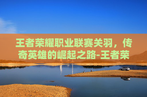 王者荣耀职业联赛关羽，传奇英雄的崛起之路-王者荣耀职业联赛关羽出装