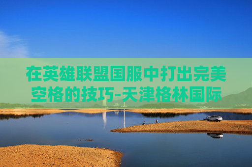 在英雄联盟国服中打出完美空格的技巧-天津格林国际幼儿园学费