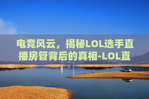 电竞风云，揭秘LOL选手直播房管背后的真相-LOL直播主播