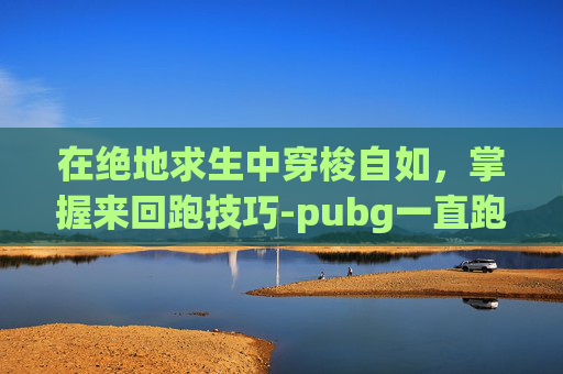 在绝地求生中穿梭自如，掌握来回跑技巧-pubg一直跑是哪个键