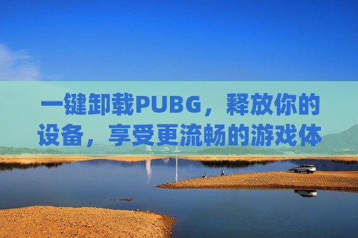一键卸载PUBG，释放你的设备，享受更流畅的游戏体验-pubg卸载了还能恢复吗