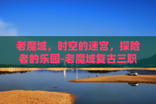 老魔域，时空的迷宫，探险者的乐园-老魔域复古三职业