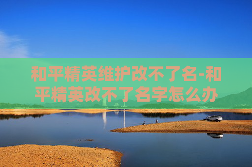 和平精英维护改不了名-和平精英改不了名字怎么办