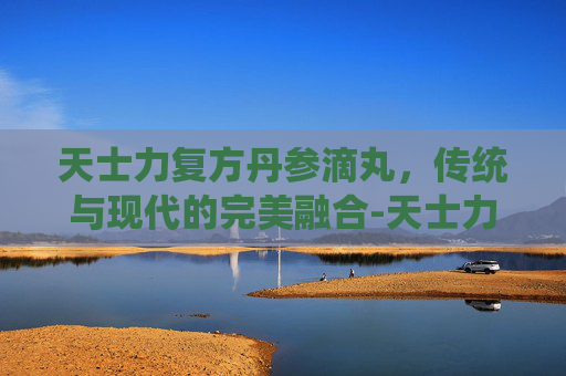 天士力复方丹参滴丸，传统与现代的完美融合-天士力复方丹参滴丸的功效与作用吃法