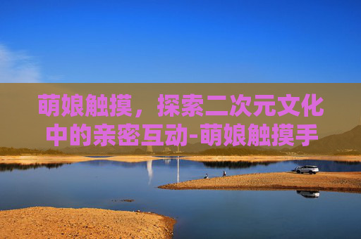 萌娘触摸，探索二次元文化中的亲密互动-萌娘触摸手游汉化安卓版免费下载