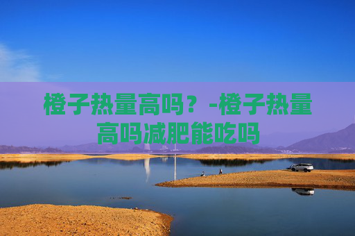 橙子热量高吗？-橙子热量高吗减肥能吃吗