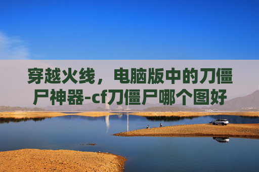 穿越火线，电脑版中的刀僵尸神器-cf刀僵尸哪个图好玩