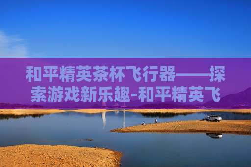 和平精英茶杯飞行器——探索游戏新乐趣-和平精英飞机杯